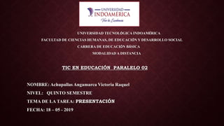 UNIVERSIDAD TECNOLÓGICA INDOAMÉRICA
FACULTAD DE CIENCIAS HUMANAS, DE EDUCACIÓN Y DESARROLLO SOCIAL
CARRERA DE EDUCACIÓN BÁSICA
MODALIDAD A DISTANCIA
TIC EN EDUCACIÓN PARALELO 02
NOMBRE: Achupallas Angamarca Victoria Raquel
NIVEL: QUINTO SEMESTRE
TEMA DE LA TAREA: PRESENTACIÓN
FECHA: 18 – 05 - 2019
 
