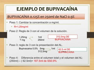• Paso 1: Cambiar la concentración a mg/ml.
• R=1,25mg/ml
• Paso 2: Regla de 3 con el volumen de la solución.
• Paso 3: regla de 3 con la presentación del AL.
• Paso 4: Diferencia entre el volumen total y el volumen del AL:
(250ml) – ( 62.5ml)= 187.5ml de SS0.9%
1,25mg 1ml
? mg 250ml
312,5mg DE
BUPIVACAINA
Bupivacaina 0.5% 5mg 1ml
312,5mg ? ml
62.5 ml DE
BUPIVACAINA
BUPIVACAÍNA 0.125% en 250ml de NaCl 0.9%
 