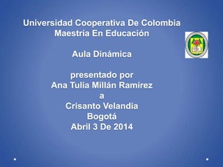 Universidad Cooperativa De Colombia
Maestría En Educación
Aula Dinámica
presentado por
Ana Tulia Millán Ramírez
a
Crisanto Velandia
Bogotá
Abril 3 De 2014
 