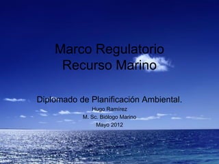 Marco Regulatorio
     Recurso Marino

Diplomado de Planificación Ambiental.
              Hugo Ramírez
           M. Sc. Biólogo Marino
                Mayo 2012
 