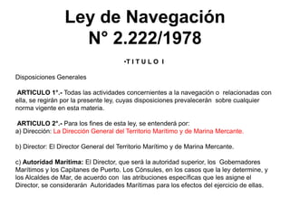 Ley de Navegación
                   N° 2.222/1978
                                      •T I T U L O I

Disposiciones Generales

ARTICULO 1°.- Todas las actividades concernientes a la navegación o relacionadas con
ella, se regirán por la presente ley, cuyas disposiciones prevalecerán sobre cualquier
norma vigente en esta materia.

ARTICULO 2°.- Para los fines de esta ley, se entenderá por:
a) Dirección: La Dirección General del Territorio Marítimo y de Marina Mercante.

b) Director: El Director General del Territorio Marítimo y de Marina Mercante.

c) Autoridad Marítima: El Director, que será la autoridad superior, los Gobernadores
Marítimos y los Capitanes de Puerto. Los Cónsules, en los casos que la ley determine, y
los Alcaldes de Mar, de acuerdo con las atribuciones específicas que les asigne el
Director, se considerarán Autoridades Marítimas para los efectos del ejercicio de ellas.
 