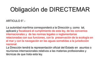 Obligación de DIRECTEMAR
ARTICULO 5°.-

La autoridad marítima corresponderá a la Dirección y, como tal,
aplicará y fiscalizará el cumplimiento de esta ley, de los convenios
internacionales y de las normas legales o reglamentarias
relacionadas con sus funciones, con la preservación de la ecología en
el mar y con la navegación en las aguas sometidas a la jurisdicción
nacional.
La Dirección tendrá la representación oficial del Estado en asuntos o
reuniones internacionales relativos a las materias profesionales y
técnicas de que trata esta ley.
 