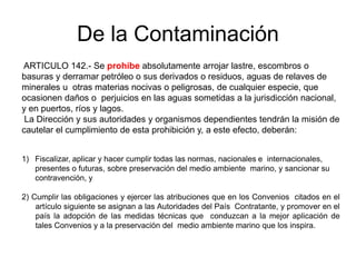 De la Contaminación
ARTICULO 142.- Se prohíbe absolutamente arrojar lastre, escombros o
basuras y derramar petróleo o sus derivados o residuos, aguas de relaves de
minerales u otras materias nocivas o peligrosas, de cualquier especie, que
ocasionen daños o perjuicios en las aguas sometidas a la jurisdicción nacional,
y en puertos, ríos y lagos.
 La Dirección y sus autoridades y organismos dependientes tendrán la misión de
cautelar el cumplimiento de esta prohibición y, a este efecto, deberán:


1) Fiscalizar, aplicar y hacer cumplir todas las normas, nacionales e internacionales,
   presentes o futuras, sobre preservación del medio ambiente marino, y sancionar su
   contravención, y

2) Cumplir las obligaciones y ejercer las atribuciones que en los Convenios citados en el
    artículo siguiente se asignan a las Autoridades del País Contratante, y promover en el
    país la adopción de las medidas técnicas que conduzcan a la mejor aplicación de
    tales Convenios y a la preservación del medio ambiente marino que los inspira.
 