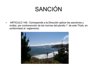SANCIÓN

•    ARTICULO 149.- Corresponde a la Dirección aplicar las sanciones y
    multas por contravención de las normas del párrafo 1˚ de este Título, en
    conformidad al reglamento.
 