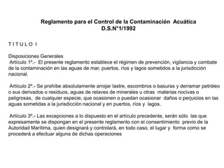 Reglamento para el Control de la Contaminación Acuática
                                   D.S.N°1/1992

TITULO I

Disposiciones Generales
Artículo 1º.- El presente reglamento establece el régimen de prevención, vigilancia y combate
de la contaminación en las aguas de mar, puertos, ríos y lagos sometidos a la jurisdicción
nacional.

Artículo 2º.- Se prohíbe absolutamente arrojar lastre, escombros o basuras y derramar petróleo
o sus derivados o residuos, aguas de relaves de minerales u otras materias nocivas o
peligrosas, de cualquier especie, que ocasionen o puedan ocasionar daños o perjuicios en las
aguas sometidas a la jurisdicción nacional y en puertos, ríos y lagos.

Artículo 3º.- Las excepciones a lo dispuesto en el artículo precedente, serán sólo las que
expresamente se dispongan en el presente reglamento con el consentimiento previo de la
Autoridad Marítima, quien designará y controlará, en todo caso, el lugar y forma como se
procederá a efectuar alguna de dichas operaciones
 