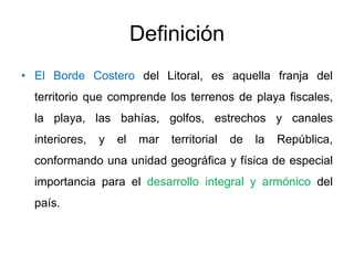 Definición
• El Borde Costero del Litoral, es aquella franja del
  territorio que comprende los terrenos de playa fiscales,
  la playa, las bahías, golfos, estrechos y canales
  interiores,   y   el   mar   territorial   de   la   República,
  conformando una unidad geográfica y física de especial
  importancia para el desarrollo integral y armónico del
  país.
 