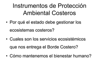 Instrumentos de Protección
       Ambiental Costeros
• Por qué el estado debe gestionar los
 ecosistemas costeros?

• Cuales son los servicios ecosistémicos
 que nos entrega el Borde Costero?

• Cómo mantenemos el bienestar humano?
 