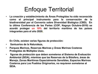 Enfoque Territorial
•   La creación y establecimiento de Áreas Protegidas ha sido reconocida
    como el principal instrumento para la conservación de la
    biodiversidad por el Convenio sobre Diversidad Biológica (CBD). En
    la última Conferencia de las Partes (COP, Nagoya Octubre-2010) se
    acordó proteger un 10% del territorio marítimo de los países
    integrantes para el año 2020.


    En Chile, existen varias figuras de protección:
•   Santuarios de la Naturaleza,
•   Parques Marinos, Reservas Marinas y Áreas Marinas Costeras
    Protegidas de Múltiples Usos,
•   figuras de protección que deben someterse al Sistema de Evaluación
    Ambiental (SEIA), mientras que las Reservas de la Biósfera, áreas de
    Manejo, Zonas Marítimas Especialmente Sensibles, Espacios Marinos
    Costeros para Los Pueblos Originarios, no requieren someterse al
    SEIA.
 