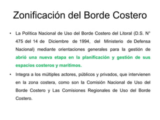 Zonificación del Borde Costero
• La Política Nacional de Uso del Borde Costero del Litoral (D.S. N°
   475 del 14 de Diciembre de 1994, del Ministerio de Defensa
   Nacional) mediante orientaciones generales para la gestión de
   abrió una nueva etapa en la planificación y gestión de sus
   espacios costeros y marítimos.

• Integra a los múltiples actores, públicos y privados, que intervienen
   en la zona costera, como son la Comisión Nacional de Uso del
   Borde Costero y Las Comisiones Regionales de Uso del Borde
   Costero.
 