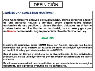 DEFINICIÓN
¿QUÉ ES UNA CONCESIÓN MARÍTIMA?

Acto Administrativo a través del cual MINDEF, otorga derechos a favor
de una persona natural o jurídica, sobre determinados bienes
nacionales de uso público, o bienes fiscales, ubicados en el borde
costero hasta las 12 millas de mar territorial, para su uso y goce por
un tiempo determinado, según procedimiento establecido por Ley.

                                 ANÁLISIS

Inicialmente normativa sobre CCMM tenía por función proteger los bienes
nacionales del borde costero por razones de orden estratégico, ejerciéndose
un control directo y permanente a través de MINDEF.
Con el paso del tiempo y producto de la diversificación de las actividades
productivas, existe un mayor interés por desarrollar infraestructura de índole
comercial.
De allí nace la necesidad de compatibilizar el permanente interés estratégico
del Estado, con el proceso evolutivo de los particulares.
 