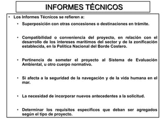 INFORMES TÉCNICOS
• Los Informes Técnicos se refieren a:
    • Superposición con otras concesiones o destinaciones en trámite.


    • Compatibilidad o conveniencia del proyecto, en relación con el
      desarrollo de los intereses marítimos del sector y de la zonificación
      establecida, en la Política Nacional del Borde Costero.


    • Pertinencia de someter el proyecto al Sistema de Evaluación
      Ambiental, u otro cuerpo normativo.


    • Si afecta a la seguridad de la navegación y de la vida humana en el
      mar.


    • La necesidad de incorporar nuevos antecedentes a la solicitud.


    • Determinar los requisitos específicos que deban ser agregados
      según el tipo de proyecto.
 