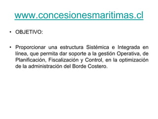 www.concesionesmaritimas.cl
• OBJETIVO:

• Proporcionar una estructura Sistémica e Integrada en
  línea, que permita dar soporte a la gestión Operativa, de
  Planificación, Fiscalización y Control, en la optimización
  de la administración del Borde Costero.
 