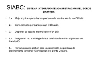 SIABC: SISTEMA INTEGRADO DE ADMINISTRACIÓN DEL BORDE
                                     COSTERO

•    1.-   Mejorar y transparentar los procesos de tramitación de las CC.MM.

•    2.-   Comunicación permanente con el Usuario.

•    3.-   Disponer de toda la información en un SIG.

•    4.- Integrar en red a los organismos que intervienen en el proceso de
     tramitación.

•    5.- Herramienta de gestión para la elaboración de políticas de
     ordenamiento territorial y zonificación del Borde Costero.
 