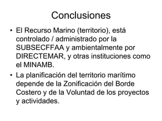 Conclusiones
• El Recurso Marino (territorio), está
  controlado / administrado por la
  SUBSECFFAA y ambientalmente por
  DIRECTEMAR, y otras instituciones como
  el MINAMB.
• La planificación del territorio marítimo
  depende de la Zonificación del Borde
  Costero y de la Voluntad de los proyectos
  y actividades.
 