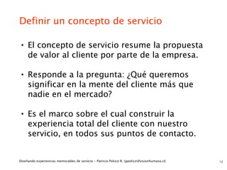 Definir un concepto de servicio

• El concepto de servicio resume la propuesta
     de valor al cliente por parte de la empresa.

• Responde a la pregunta: ¿Qué queremos
     significar en la mente del cliente más que
     nadie en el mercado?

• Es el marco sobre el cual construir la
     experiencia total del cliente con nuestro
     servicio, en todos sus puntos de contacto.


Diseñando experiencias memorables de servicio - Patricio Polizzi R. (ppolizzi@visionhumana.cl)   12
 