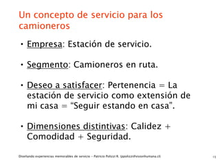 Un concepto de servicio para los
camioneros
• Empresa: Estación de servicio.
• Segmento: Camioneros en ruta.

• Deseo a satisfacer: Pertenencia = La
     estación de servicio como extensión de
     mi casa = “Seguir estando en casa”.

• Dimensiones distintivas: Calidez +
     Comodidad + Seguridad.

Diseñando experiencias memorables de servicio - Patricio Polizzi R. (ppolizzi@visionhumana.cl)   15
 