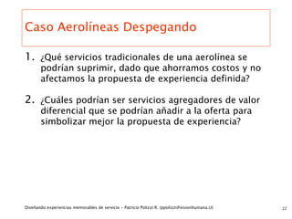 Caso Aerolíneas Despegando

1. ¿Qué servicios tradicionales de una aerolínea se
       podrían suprimir, dado que ahorramos costos y no
       afectamos la propuesta de experiencia definida?

2. ¿Cuáles podrían ser servicios agregadores de valor
       diferencial que se podrían añadir a la oferta para
       simbolizar mejor la propuesta de experiencia?




Diseñando experiencias memorables de servicio - Patricio Polizzi R. (ppolizzi@visionhumana.cl)   22
 