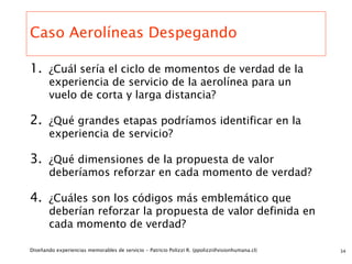 Caso Aerolíneas Despegando

1. ¿Cuál sería el ciclo de momentos de verdad de la
       experiencia de servicio de la aerolínea para un
       vuelo de corta y larga distancia?

2. ¿Qué grandes etapas podríamos identificar en la
       experiencia de servicio?

3. ¿Qué dimensiones de la propuesta de valor
       deberíamos reforzar en cada momento de verdad?

4. ¿Cuáles son los códigos más emblemático que
       deberían reforzar la propuesta de valor definida en
       cada momento de verdad?

Diseñando experiencias memorables de servicio - Patricio Polizzi R. (ppolizzi@visionhumana.cl)   34
 
