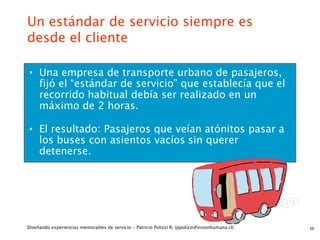 Un estándar de servicio siempre es
desde el cliente

• Una empresa de transporte urbano de pasajeros,
     fijó el “estándar de servicio” que establecía que el
     recorrido habitual debía ser realizado en un
     máximo de 2 horas.

• El resultado: Pasajeros que veían atónitos pasar a
     los buses con asientos vacíos sin querer
     detenerse.




Diseñando experiencias memorables de servicio - Patricio Polizzi R. (ppolizzi@visionhumana.cl)   36
 