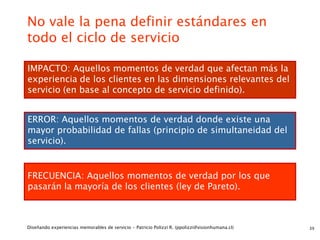 No vale la pena definir estándares en
todo el ciclo de servicio

IMPACTO: Aquellos momentos de verdad que afectan más la
experiencia de los clientes en las dimensiones relevantes del
servicio (en base al concepto de servicio definido).


ERROR: Aquellos momentos de verdad donde existe una
mayor probabilidad de fallas (principio de simultaneidad del
servicio).


FRECUENCIA: Aquellos momentos de verdad por los que
pasarán la mayoría de los clientes (ley de Pareto).



Diseñando experiencias memorables de servicio - Patricio Polizzi R. (ppolizzi@visionhumana.cl)   39
 