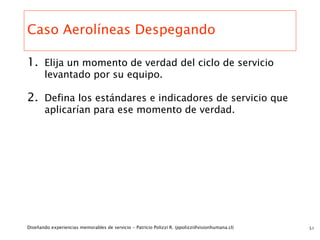 Caso Aerolíneas Despegando

1. Elija un momento de verdad del ciclo de servicio
       levantado por su equipo.

2. Defina los estándares e indicadores de servicio que
       aplicarían para ese momento de verdad.




Diseñando experiencias memorables de servicio - Patricio Polizzi R. (ppolizzi@visionhumana.cl)   51
 