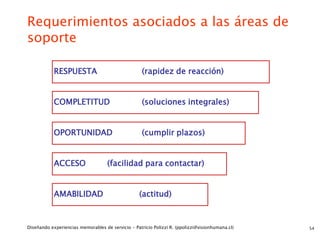 Requerimientos asociados a las áreas de
soporte

            RESPUESTA                               (rapidez de reacción)


            COMPLETITUD                             (soluciones integrales)


            OPORTUNIDAD                             (cumplir plazos)


            ACCESO                  (facilidad para contactar)


            AMABILIDAD                            (actitud)



Diseñando experiencias memorables de servicio - Patricio Polizzi R. (ppolizzi@visionhumana.cl)   54
 