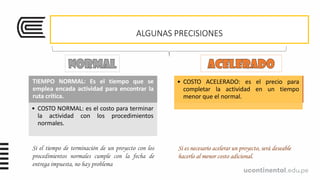 ALGUNAS PRECISIONES
TIEMPO NORMAL: Es el tiempo que se
emplea encada actividad para encontrar la
ruta crítica.
• COSTO NORMAL: es el costo para terminar
la actividad con los procedimientos
normales.
TIEMPO ACELERADO: Es el tiempo más
corto posible para la actividad y requiere
recursos adicionales
• COSTO ACELERADO: es el precio para
completar la actividad en un tiempo
menor que el normal.
Si el tiempo de terminación de un proyecto con los
procedimientos normales cumple con la fecha de
entrega impuesta, no hay problema
Si es necesario acelerar un proyecto, será deseable
hacerlo al menor costo adicional.
 