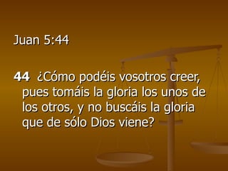 Juan 5:44 44   ¿Cómo podéis vosotros creer, pues tomáis la gloria los unos de los otros, y no buscáis la gloria que de sólo Dios viene? 