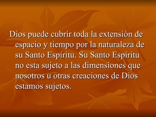Dios puede cubrir toda la extensión de espacio y tiempo por la naturaleza de su Santo Espíritu. Su Santo Espíritu no esta sujeto a las dimensiones que nosotros u otras creaciones de Dios estamos sujetos. 