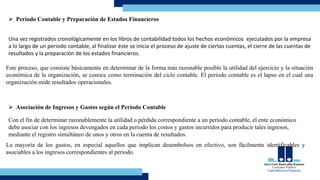  Periodo Contable y Preparación de Estados Financieros
Una vez registrados cronológicamente en los libros de contabilidad todos los hechos económicos ejecutados por la empresa
a lo largo de un periodo contable, al finalizar éste se inicia el proceso de ajuste de ciertas cuentas, el cierre de las cuentas de
resultados y la preparación de los estados financieros.
Este proceso, que consiste básicamente en determinar de la forma más razonable posible la utilidad del ejercicio y la situación
económica de la organización, se conoce como terminación del ciclo contable. El periodo contable es el lapso en el cual una
organización mide resultados operacionales.
 Asociación de Ingresos y Gastos según el Periodo Contable
Con el fin de determinar razonablemente la utilidad o pérdida correspondiente a un periodo contable, el ente económico
debe asociar con los ingresos devengados en cada periodo los costos y gastos incurridos para producir tales ingresos,
mediante el registro simultáneo de unos y otros en la cuenta de resultados.
La mayoría de los gastos, en especial aquellos que implican desembolsos en efectivo, son fácilmente identificables y
asociables a los ingresos correspondientes al periodo.
 