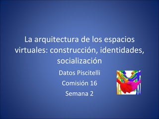 La arquitectura de los espacios virtuales: construcción, identidades, socialización Datos Piscitelli Comisión 16 Semana 2 