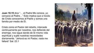 Juan 10.15 dice “… el Padre Me conoce, yo
conozco al Padre…” Esto implica que a través
de Cristo conocemos al Padre y somos una
familia por medio de El.
Cristo como el Pastor del rebaño, intercede
continuamente por nosotros, nos defiende del
enemigo, nos sigue dando de Si mismo vida
espiritual y suple nuestras necesidades
diariamente. “Jehová es mi Pastor, nada me
faltará” Sal. 23.1
 