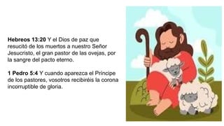 Hebreos 13:20 Y el Dios de paz que
resucitó de los muertos a nuestro Señor
Jesucristo, el gran pastor de las ovejas, por
la sangre del pacto eterno.
1 Pedro 5:4 Y cuando aparezca el Príncipe
de los pastores, vosotros recibiréis la corona
incorruptible de gloria.
 