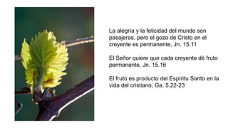 La alegría y la felicidad del mundo son
pasajeras, pero el gozo de Cristo en el
creyente es permanente, Jn. 15.11
El Señor quiere que cada creyente dé fruto
permanente, Jn. 15.16
El fruto es producto del Espíritu Santo en la
vida del cristiano, Ga. 5.22-23
 