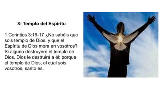 8- Templo del Espíritu
1 Corintios 3:16-17 ¿No sabéis que
sois templo de Dios, y que el
Espíritu de Dios mora en vosotros?
Si alguno destruyere el templo de
Dios, Dios le destruirá a él; porque
el templo de Dios, el cual sois
vosotros, santo es.
 