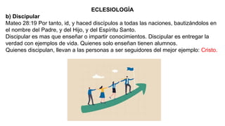 ECLESIOLOGÍA
b) Discipular
Mateo 28:19 Por tanto, id, y haced discípulos a todas las naciones, bautizándolos en
el nombre del Padre, y del Hijo, y del Espíritu Santo.
Discipular es mas que enseñar o impartir conocimientos. Discipular es entregar la
verdad con ejemplos de vida. Quienes solo enseñan tienen alumnos.
Quienes discipulan, llevan a las personas a ser seguidores del mejor ejemplo: Cristo.
 