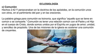 ECLESIOLOGÍA
c) Comunión
Hechos 2:42 Y perseveraban en la doctrina de los apóstoles, en la comunión unos
con otros, en el partimiento del pan y en las oraciones.
La palabra griega para comunión es koinonia, que significa “aquello que se tiene en
común o se comparte.” Comunión es tener una relación común con el Padre y el Hijo
en el cuerpo de Cristo, donde somos unidos por el Espíritu en yugos de amor, unidad,
y sencillez de propósito. Una de las misiones de la iglesia es sostener una comunión
de creyentes.
 
