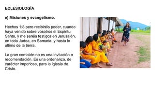 ECLESIOLOGÍA
e) Misiones y evangelismo.
Hechos 1:8 pero recibiréis poder, cuando
haya venido sobre vosotros el Espíritu
Santo, y me seréis testigos en Jerusalén,
en toda Judea, en Samaria, y hasta lo
último de la tierra.
La gran comisión no es una invitación o
recomendación. Es una ordenanza, de
carácter imperiosa, para la iglesia de
Cristo.
 