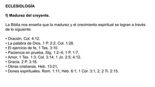 ECLESIOLOGÍA
f) Madurez del creyente.
La Biblia nos enseña que la madurez y el crecimiento espiritual se logran a través
de lo siguiente:
• Oración, Col. 4:12.
• La palabra de Dios, 1 P. 2:2; Col. 1:28.
• El ejercicio de fe, 1 Tes. 3:10.
• Paciencia en prueba, Stg. 1:2–4; 1 P. 1:7.
• Amor, 1 Tes. 1:3; Col. 3:14; 1 Jn. 2:5; 4:12.
• Gracia. 2 P. 3:18.
• Obras cristianas. Heb. 13:21.
• Dones espirituales. Rom. 1:11; Heb. 6:1; 1 Cor. 3:1, 2; 2 Ti. 2:15.
 