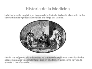 Historia de la Medicina
La historia de la medicina es la rama de la historia dedicada al estudio de los
conocimientos y prácticas médicas a lo largo del tiempo.




Desde sus orígenes, el ser humano ha tratado de explicarse la realidad y los
acontecimientos trascendentales que en ella tienen lugar como la vida, la
muerte o la enfermedad.
 