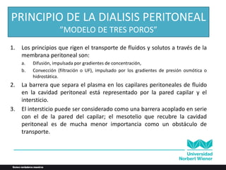 PRINCIPIO DE LA DIALISIS PERITONEAL
”MODELO DE TRES POROS”
1. Los principios que rigen el transporte de fluidos y solutos a través de la
membrana peritoneal son:
a. Difusión, impulsada por gradientes de concentración,
b. Convección (filtración o UF), impulsado por los gradientes de presión osmótica o
hidrostática.
2. La barrera que separa el plasma en los capilares peritoneales de fluido
en la cavidad peritoneal está representado por la pared capilar y el
intersticio.
3. El intersticio puede ser considerado como una barrera acoplado en serie
con el de la pared del capilar; el mesotelio que recubre la cavidad
peritoneal es de mucha menor importancia como un obstáculo de
transporte.
 