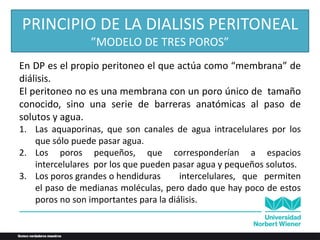 En DP es el propio peritoneo el que actúa como “membrana” de
diálisis.
El peritoneo no es una membrana con un poro único de tamaño
conocido, sino una serie de barreras anatómicas al paso de
solutos y agua.
1. Las aquaporinas, que son canales de agua intracelulares por los
que sólo puede pasar agua.
2. Los poros pequeños, que corresponderían a espacios
intercelulares por los que pueden pasar agua y pequeños solutos.
3. Los poros grandes o hendiduras intercelulares, que permiten
el paso de medianas moléculas, pero dado que hay poco de estos
poros no son importantes para la diálisis.
PRINCIPIO DE LA DIALISIS PERITONEAL
”MODELO DE TRES POROS”
 