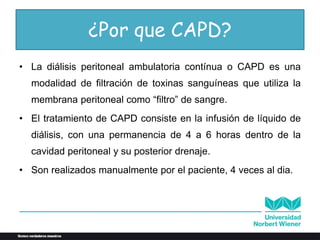 ¿Por que CAPD?
• La diálisis peritoneal ambulatoria contínua o CAPD es una
modalidad de filtración de toxinas sanguíneas que utiliza la
membrana peritoneal como “filtro” de sangre.
• El tratamiento de CAPD consiste en la infusión de líquido de
diálisis, con una permanencia de 4 a 6 horas dentro de la
cavidad peritoneal y su posterior drenaje.
• Son realizados manualmente por el paciente, 4 veces al dia.
 