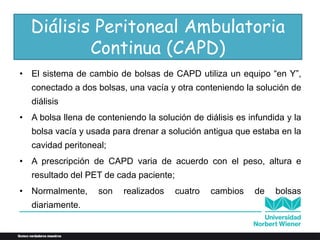 • El sistema de cambio de bolsas de CAPD utiliza un equipo “en Y”,
conectado a dos bolsas, una vacía y otra conteniendo la solución de
diálisis
• A bolsa llena de conteniendo la solución de diálisis es infundida y la
bolsa vacía y usada para drenar a solución antigua que estaba en la
cavidad peritoneal;
• A prescripción de CAPD varia de acuerdo con el peso, altura e
resultado del PET de cada paciente;
• Normalmente, son realizados cuatro cambios de bolsas
diariamente.
Diálisis Peritoneal Ambulatoria
Continua (CAPD)
 