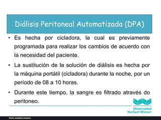 Diálisis Peritoneal Automatizada (DPA)
• Es hecha por cicladora, la cual es previamente
programada para realizar los cambios de acuerdo con
la necesidad del paciente.
• La sustitución de la solución de diálisis es hecha por
la máquina portátil (cicladora) durante la noche, por un
período de 08 a 10 horas.
• Durante este tiempo, la sangre es filtrado através do
peritoneo.
 