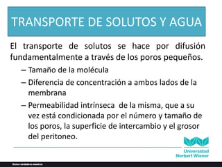 El transporte de solutos se hace por difusión
fundamentalmente a través de los poros pequeños.
– Tamaño de la molécula
– Diferencia de concentración a ambos lados de la
membrana
– Permeabilidad intrínseca de la misma, que a su
vez está condicionada por el número y tamaño de
los poros, la superficie de intercambio y el grosor
del peritoneo.
TRANSPORTE DE SOLUTOS Y AGUA
 