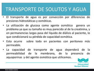 • El transporte de agua es por convección por diferencias de
presiones hidrostáticas y osmóticas.
• La utilización de glucosa como agente osmótico genera un
problema ya que su tamaño es muy parecido al de la creatinina, y
en permanencias largas pasa del líquido de diálisis al paciente, lo
que condicionará su pérdida de capacidad osmótica.
• Esto ocurre sobre todo en pacientes con peritoneo más
permeable.
• La capacidad de transporte de agua dependerá de la
permeabilidad de la membrana, de la presencia de
aquaporinas y del agente osmótico que utilicemos.
TRANSPORTE DE SOLUTOS Y AGUA
 