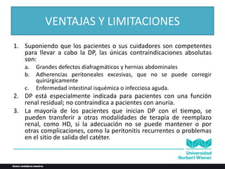 VENTAJAS Y LIMITACIONES
1. Suponiendo que los pacientes o sus cuidadores son competentes
para llevar a cabo la DP, las únicas contraindicaciones absolutas
son:
a. Grandes defectos diafragmáticos y hernias abdominales
b. Adherencias peritoneales excesivas, que no se puede corregir
quirúrgicamente
c. Enfermedad intestinal isquémica o infecciosa aguda.
2. DP está especialmente indicada para pacientes con una función
renal residual; no contraindica a pacientes con anuria.
3. La mayoría de los pacientes que inician DP con el tiempo, se
pueden transferir a otras modalidades de terapia de reemplazo
renal, como HD, si la adecuación no se puede mantener o por
otras complicaciones, como la peritonitis recurrentes o problemas
en el sitio de salida del catéter.
 