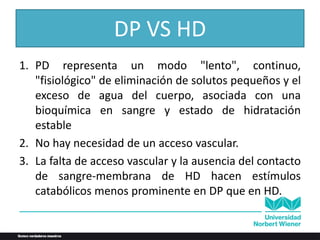 DP VS HD
1. PD representa un modo "lento", continuo,
"fisiológico" de eliminación de solutos pequeños y el
exceso de agua del cuerpo, asociada con una
bioquímica en sangre y estado de hidratación
estable
2. No hay necesidad de un acceso vascular.
3. La falta de acceso vascular y la ausencia del contacto
de sangre-membrana de HD hacen estímulos
catabólicos menos prominente en DP que en HD.
 