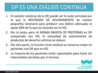 DP ES UNA DIÁLISIS CONTINUA
1. El carácter continuo de la DP, puede ser la razón principal por
la que la NECESIDAD DE ACLARAMIENTO de solutos
pequeños necesario para producir una diálisis adecuada es
aprox 50% de lo que se necesita con la HD.
2. Por lo tanto, para LA MISMA INGESTA DE PROTEÍNAS en DP
comparado con HD, la necesidad de aclaramiento de
productos de desecho urémico se reduce.
3. Por otra parte, la función renal residual se conserva mejor en
pacientes con DP que en HD.
4. La mayoría de los pacientes están capacitados para hacer los
intercambios de bolsa por sí mismos.
 